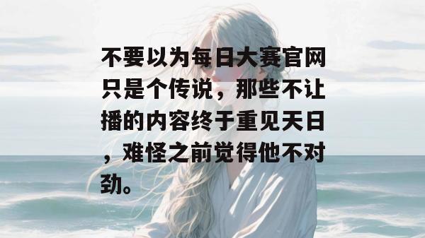 不要以为每日大赛官网只是个传说，那些不让播的内容终于重见天日，难怪之前觉得他不对劲。