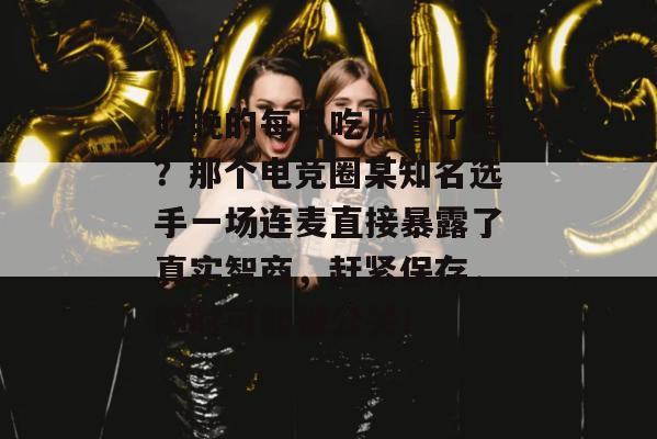 昨晚的每日吃瓜看了吗？那个电竞圈某知名选手一场连麦直接暴露了真实智商，赶紧保存，随时可能被公关！