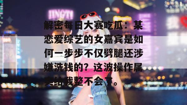 解密每日大赛吃瓜:某恋爱综艺的女嘉宾是如何一步步不仅劈腿还涉嫌洗钱的?这波操作属实给我整不会了。 解密每日大赛吃瓜:某恋爱综艺的女嘉宾是如何一步步不仅劈腿还涉嫌洗钱的?这波操作属实给我整不会了。